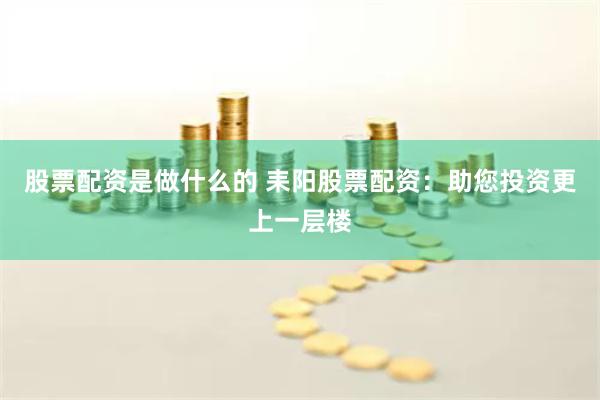 股票配资是做什么的 耒阳股票配资：助您投资更上一层楼