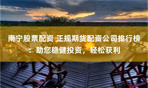 南宁股票配资 正规期货配资公司排行榜：助您稳健投资，轻松获利