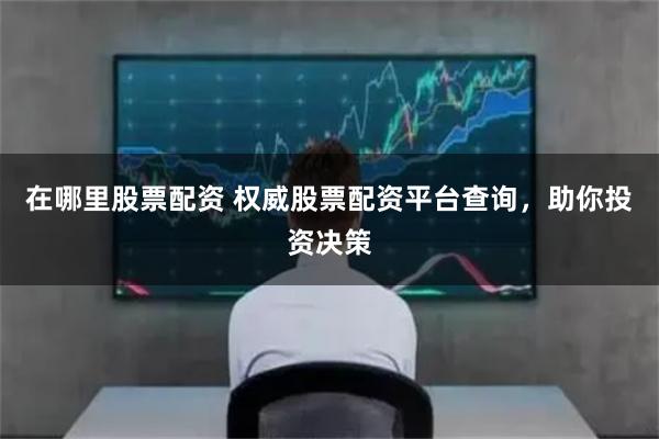 在哪里股票配资 权威股票配资平台查询，助你投资决策