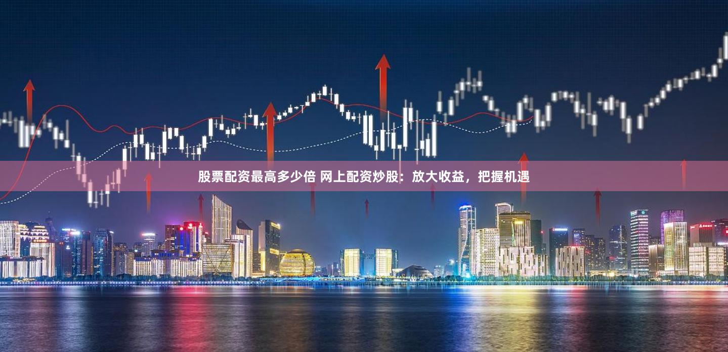 股票配资最高多少倍 网上配资炒股：放大收益，把握机遇