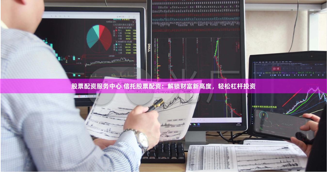 股票配资服务中心 信托股票配资：解锁财富新高度，轻松杠杆投资