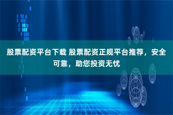 股票配资平台下载 股票配资正规平台推荐，安全可靠，助您投资无忧