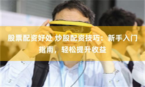 股票配资好处 炒股配资技巧：新手入门指南，轻松提升收益